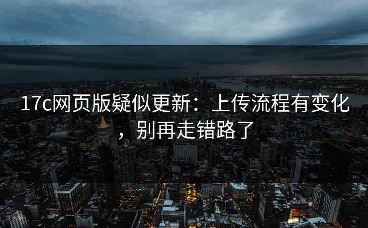 17c网页版疑似更新:上传流程有变化,别再走错路了 17c网页版疑似更新:上传流程有变化,别再走错路了