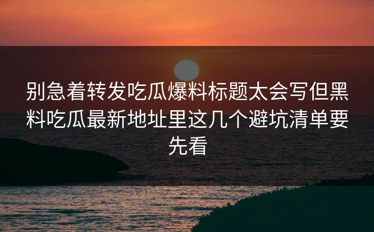 别急着转发吃瓜爆料标题太会写但黑料吃瓜最新地址里这几个避坑清单要先看