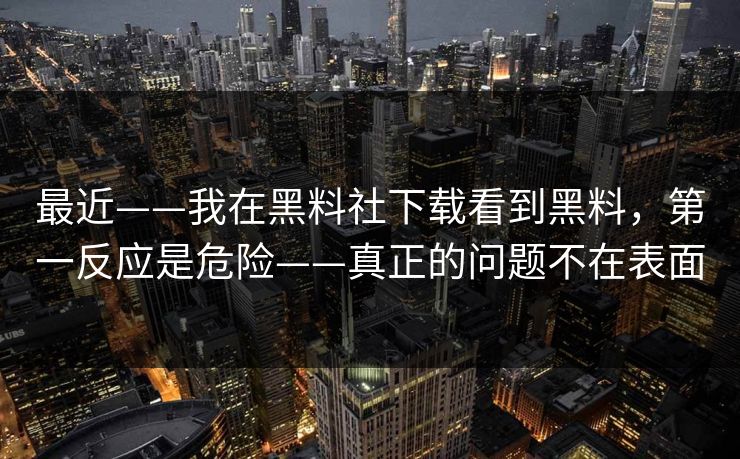 最近——我在黑料社下载看到黑料，第一反应是危险——真正的问题不在表面
