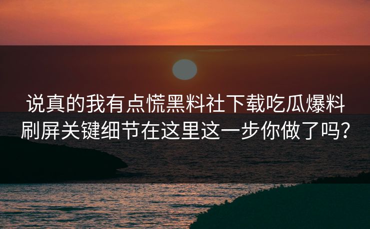 说真的我有点慌黑料社下载吃瓜爆料刷屏关键细节在这里这一步你做了吗？