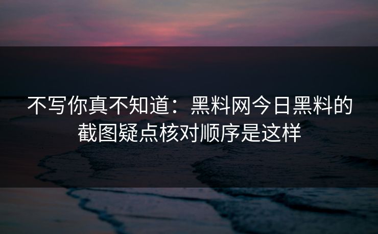 不写你真不知道：黑料网今日黑料的截图疑点核对顺序是这样