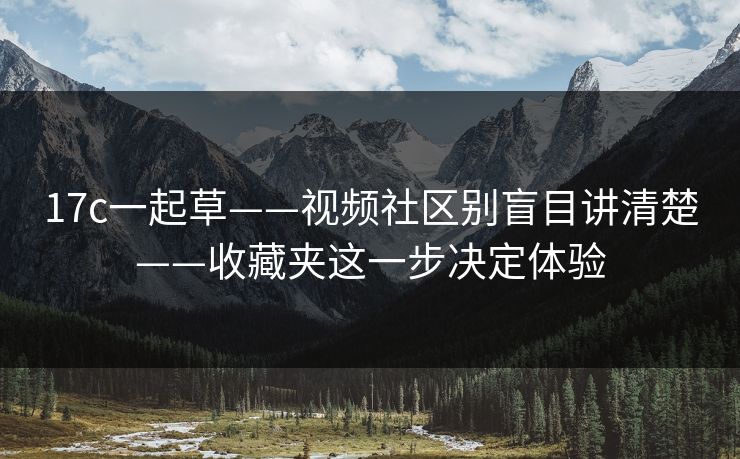 17c一起草——视频社区别盲目讲清楚——收藏夹这一步决定体验 17c一起草——视频社区别盲目讲清楚——收藏夹这一步决定体验