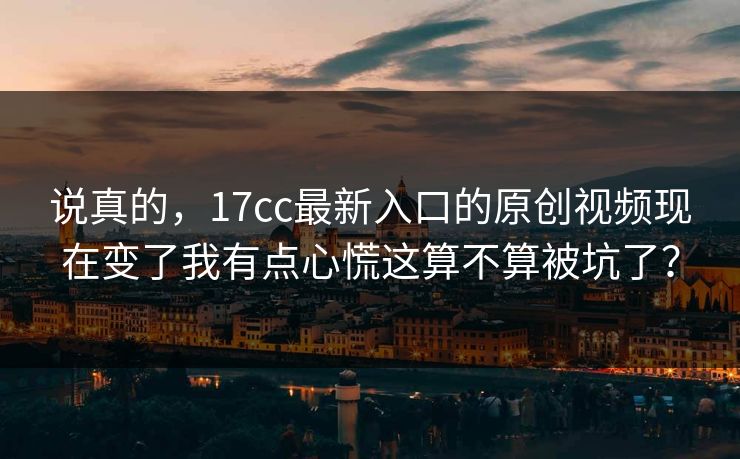 说真的，17cc最新入口的原创视频现在变了我有点心慌这算不算被坑了？
