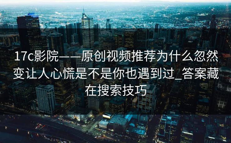 17c影院——原创视频推荐为什么忽然变让人心慌是不是你也遇到过_答案藏在搜索技巧