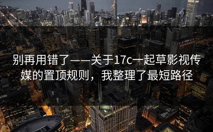别再用错了——关于17c一起草影视传媒的置顶规则,我整理了最短路径 别再用错了——关于17c一起草影视传媒的置顶规则,我整理了最短路径