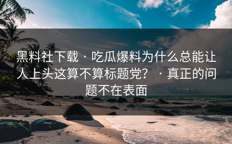 黑料社下载 · 吃瓜爆料为什么总能让人上头这算不算标题党? · 真正的问题不在表面 黑料社下载 · 吃瓜爆料为什么总能让人上头这算不算标题党? · 真正的问题不在表面