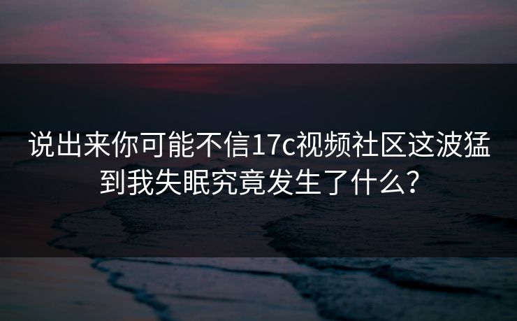 说出来你可能不信17c视频社区这波猛到我失眠究竟发生了什么？