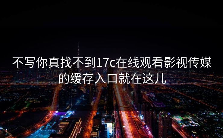 不写你真找不到17c在线观看影视传媒的缓存入口就在这儿