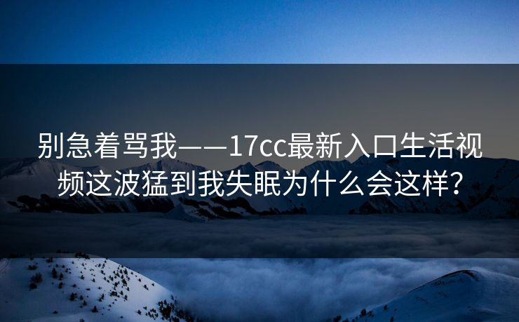 别急着骂我——17cc最新入口生活视频这波猛到我失眠为什么会这样? 别急着骂我——17cc最新入口生活视频这波猛到我失眠为什么会这样?