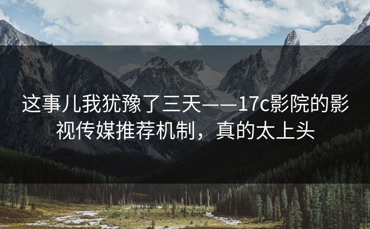 这事儿我犹豫了三天——17c影院的影视传媒推荐机制,真的太上头 这事儿我犹豫了三天——17c影院的影视传媒推荐机制,真的太上头