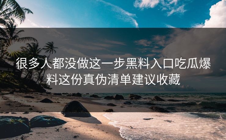 很多人都没做这一步黑料入口吃瓜爆料这份真伪清单建议收藏 很多人都没做这一步黑料入口吃瓜爆料这份真伪清单建议收藏