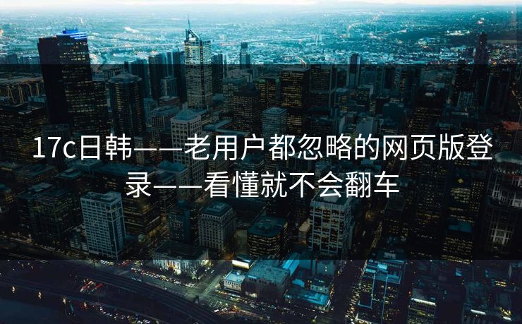 17c日韩——老用户都忽略的网页版登录——看懂就不会翻车