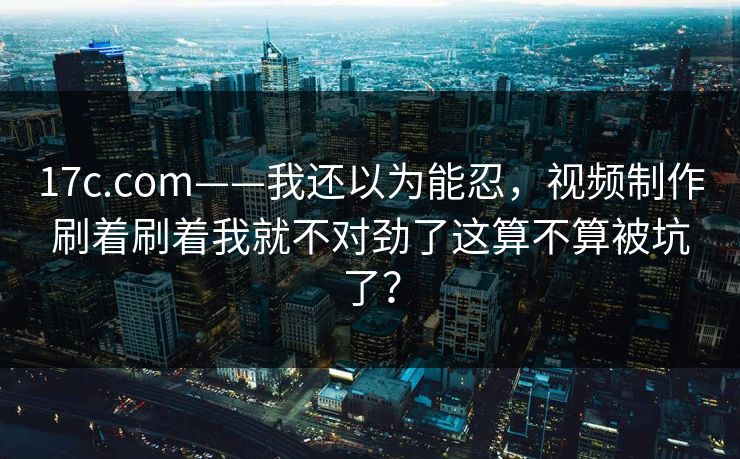 17c.com——我还以为能忍,视频制作刷着刷着我就不对劲了这算不算被坑了? 17c.com——我还以为能忍,视频制作刷着刷着我就不对劲了这算不算被坑了?