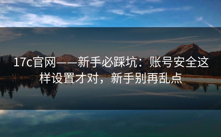 17c官网——新手必踩坑:账号安全这样设置才对,新手别再乱点 17c官网——新手必踩坑:账号安全这样设置才对,新手别再乱点